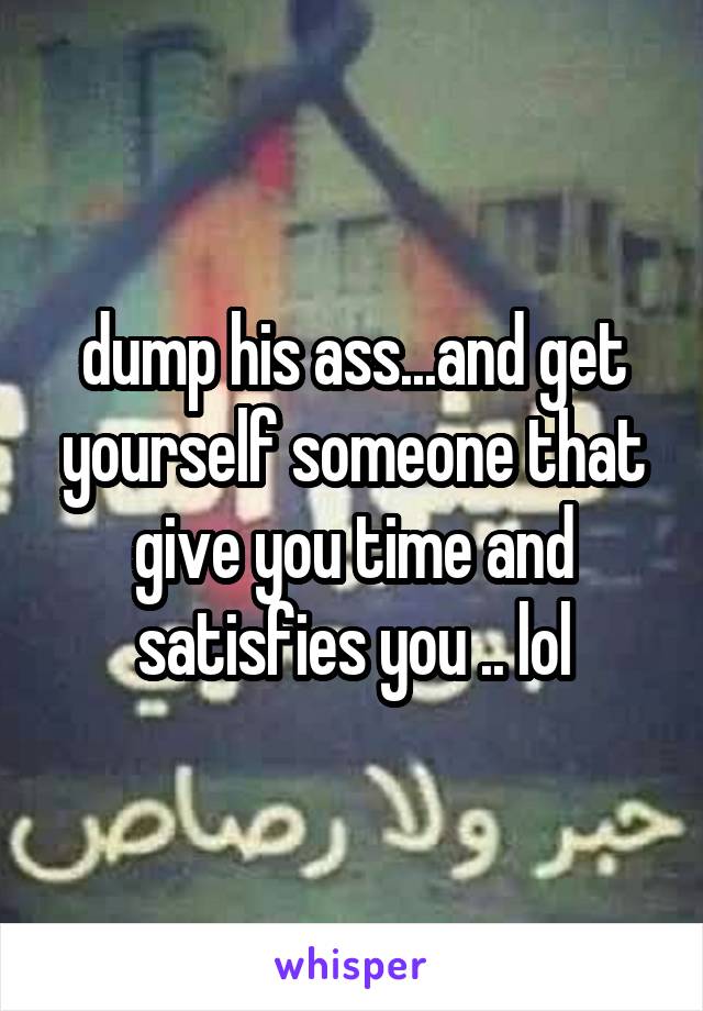 dump his ass...and get yourself someone that give you time and satisfies you .. lol