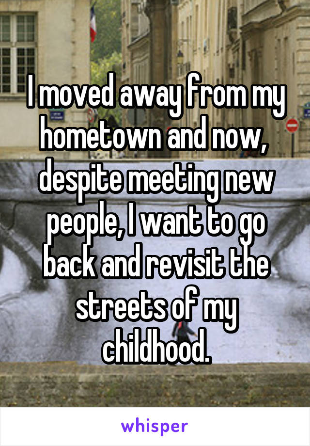 I moved away from my hometown and now,  despite meeting new people, I want to go back and revisit the streets of my childhood.