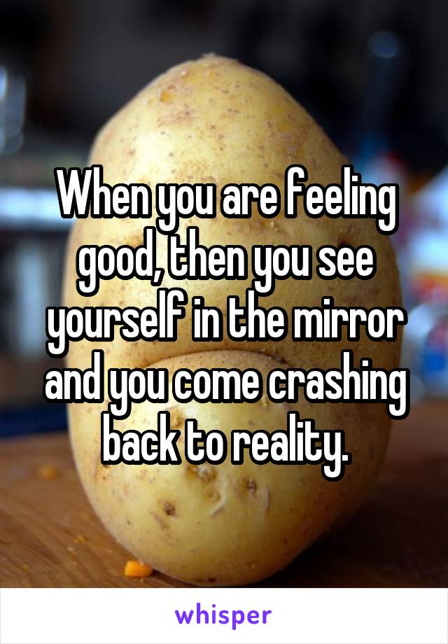 When you are feeling good, then you see yourself in the mirror and you come crashing back to reality.