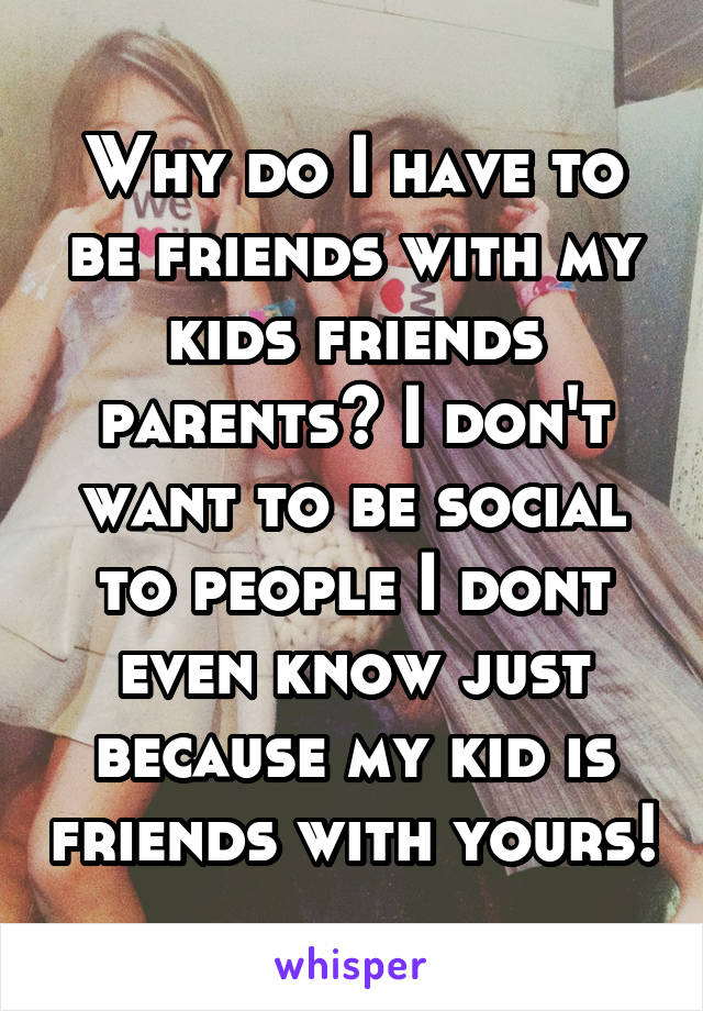 Why do I have to be friends with my kids friends parents? I don't want to be social to people I dont even know just because my kid is friends with yours!