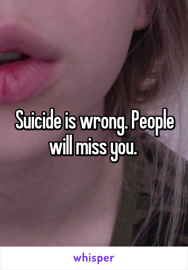 Suicide is wrong. People will miss you. 