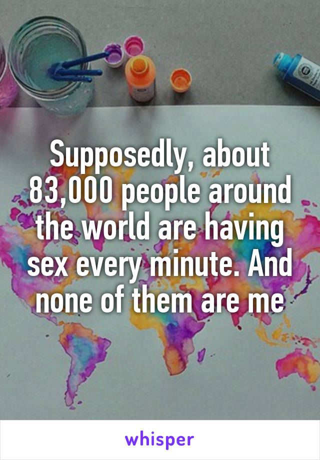 Supposedly, about 83,000 people around the world are having sex every minute. And none of them are me