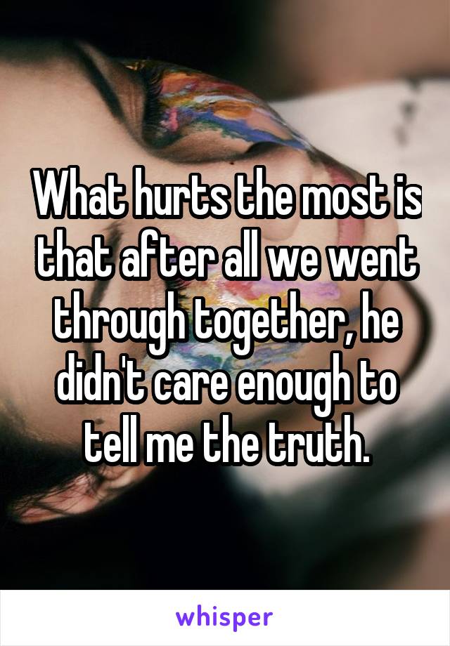 What hurts the most is that after all we went through together, he didn't care enough to tell me the truth.