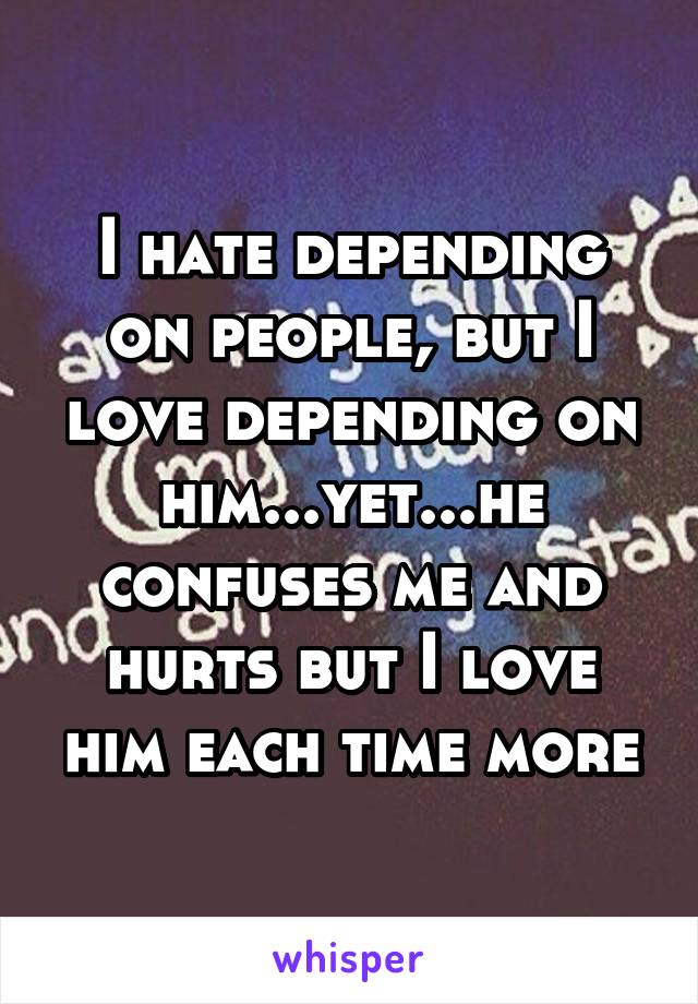 I hate depending on people, but I love depending on him...yet...he confuses me and hurts but I love him each time more