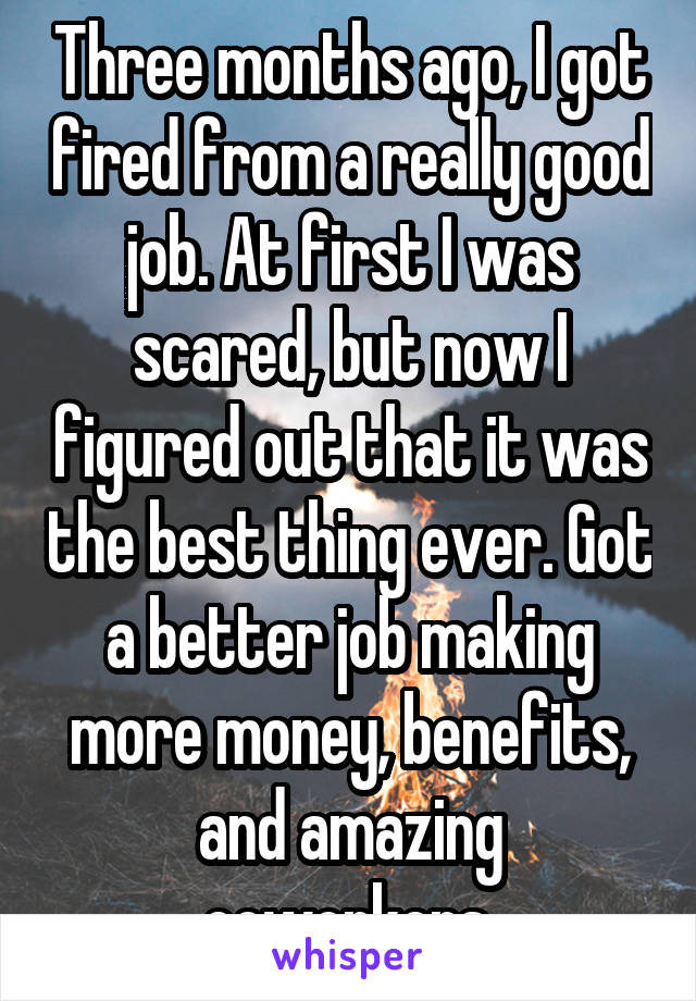 Three months ago, I got fired from a really good job. At first I was scared, but now I figured out that it was the best thing ever. Got a better job making more money, benefits, and amazing coworkers.