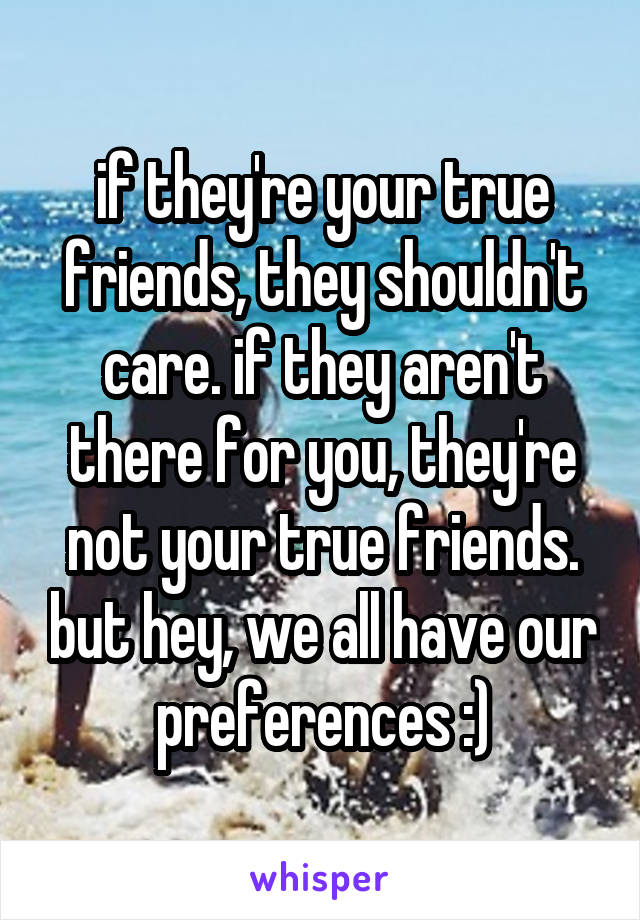 if they're your true friends, they shouldn't care. if they aren't there for you, they're not your true friends. but hey, we all have our preferences :)