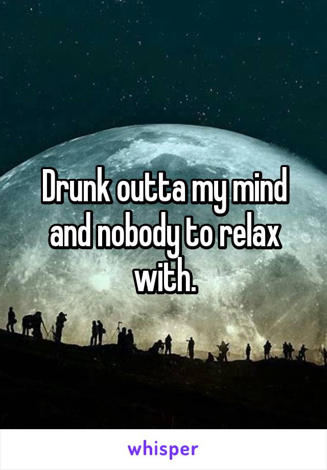 Drunk outta my mind and nobody to relax with.