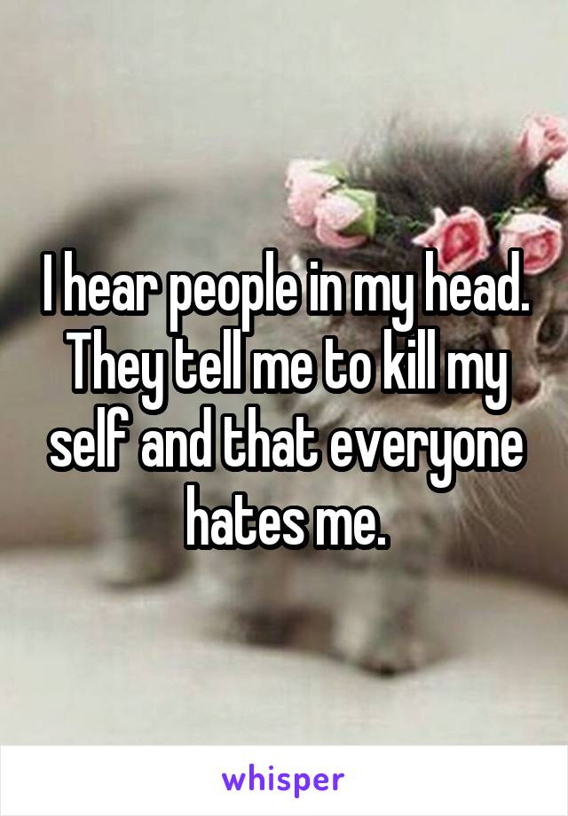 I hear people in my head. They tell me to kill my self and that everyone hates me.