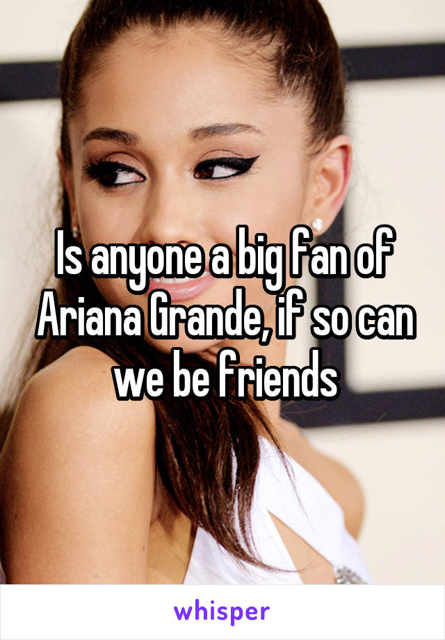 Is anyone a big fan of Ariana Grande, if so can we be friends