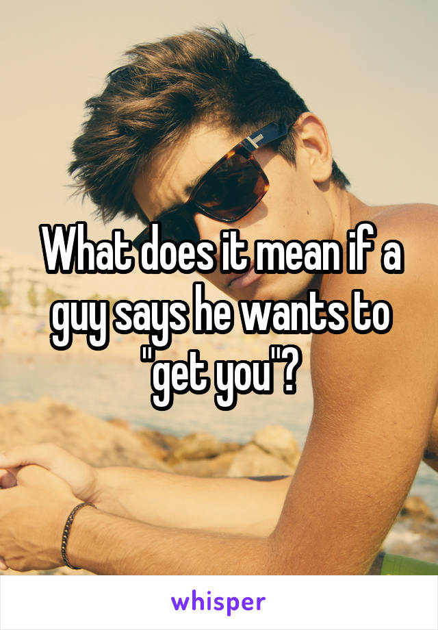 What does it mean if a guy says he wants to "get you"?