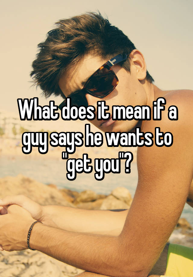 what-does-it-mean-if-a-guy-says-he-wants-to-get-you