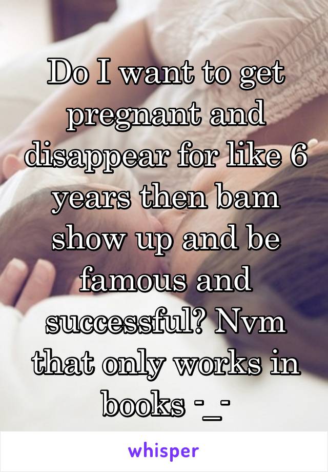 Do I want to get pregnant and disappear for like 6 years then bam show up and be famous and successful? Nvm that only works in books -_-