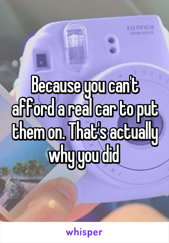 Because you can't afford a real car to put them on. That's actually why you did 