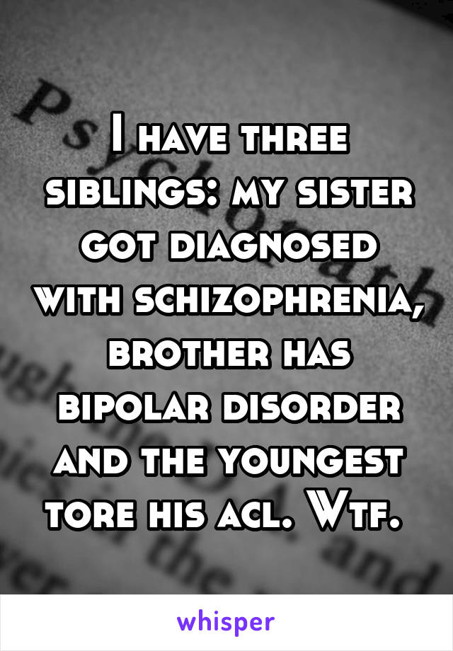 I have three siblings: my sister got diagnosed with schizophrenia, brother has bipolar disorder and the youngest tore his acl. Wtf. 