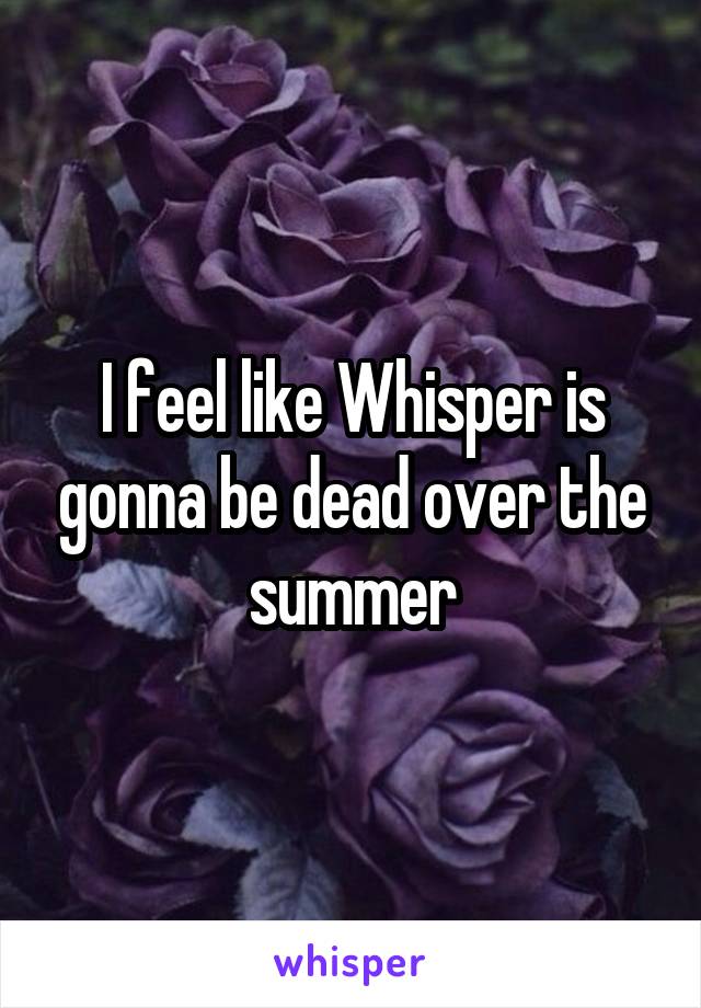 I feel like Whisper is gonna be dead over the summer