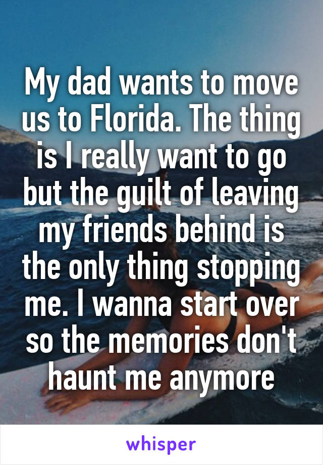 My dad wants to move us to Florida. The thing is I really want to go but the guilt of leaving my friends behind is the only thing stopping me. I wanna start over so the memories don't haunt me anymore