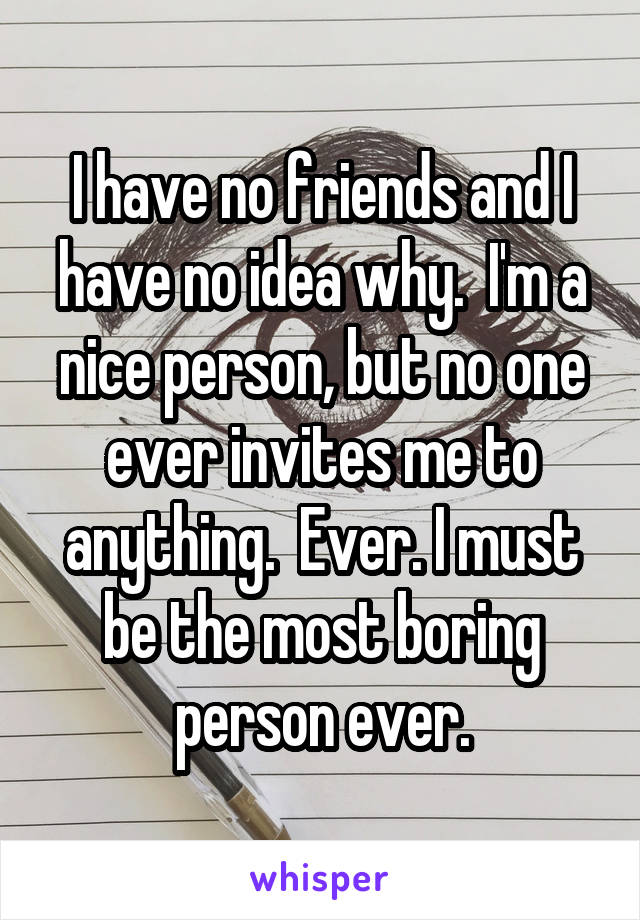 I have no friends and I have no idea why.  I'm a nice person, but no one ever invites me to anything.  Ever. I must be the most boring person ever.