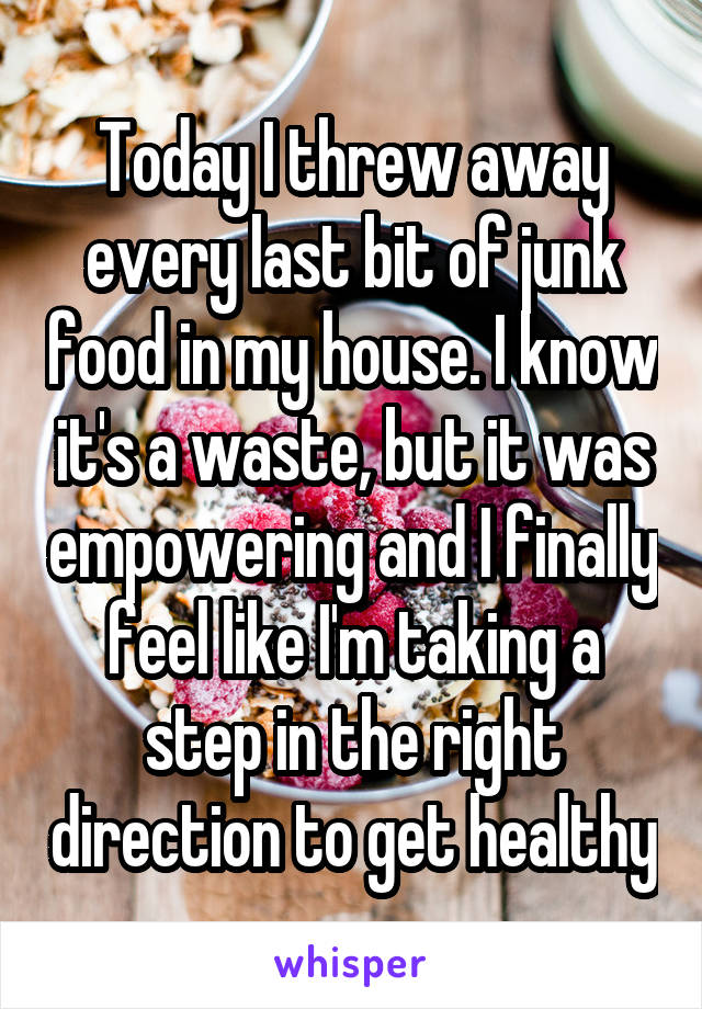 Today I threw away every last bit of junk food in my house. I know it's a waste, but it was empowering and I finally feel like I'm taking a step in the right direction to get healthy