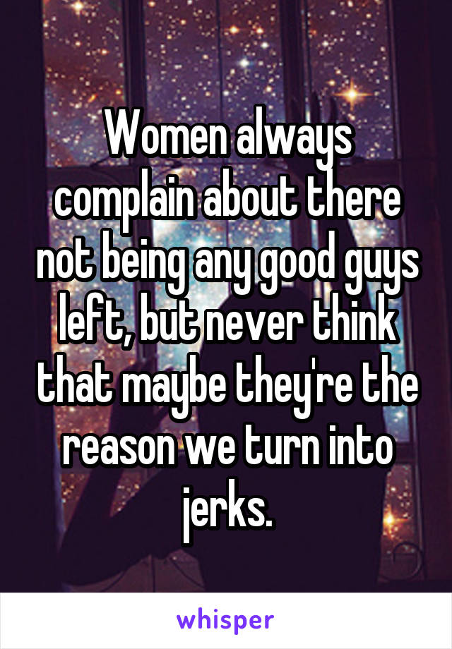 Women always complain about there not being any good guys left, but never think that maybe they're the reason we turn into jerks.