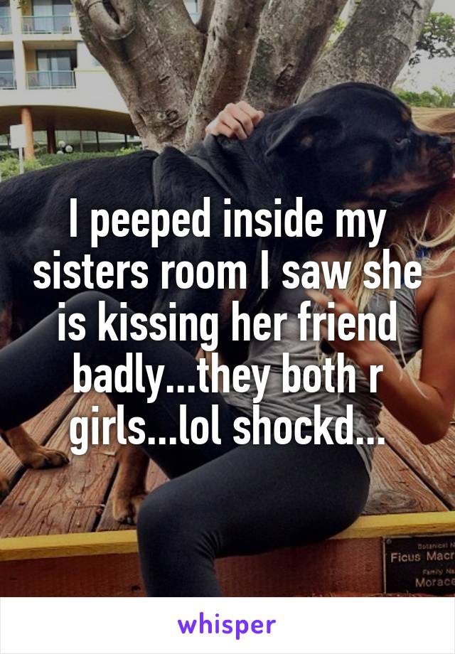 I peeped inside my sisters room I saw she is kissing her friend badly...they both r girls...lol shockd...