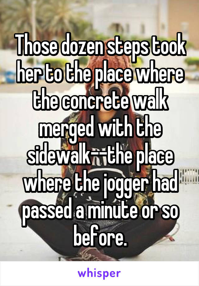 Those dozen steps took her to the place where the concrete walk merged with the sidewalk--the place where the jogger had passed a minute or so before.