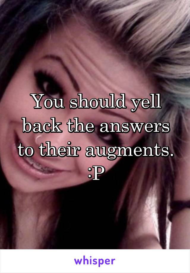 You should yell back the answers to their augments. :P