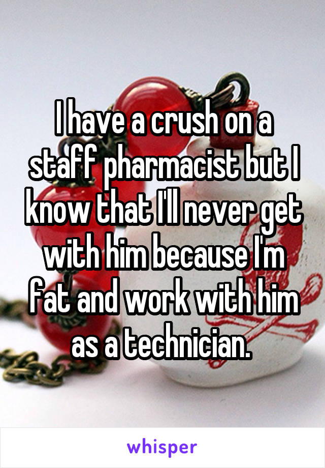 I have a crush on a staff pharmacist but I know that I'll never get with him because I'm fat and work with him as a technician. 