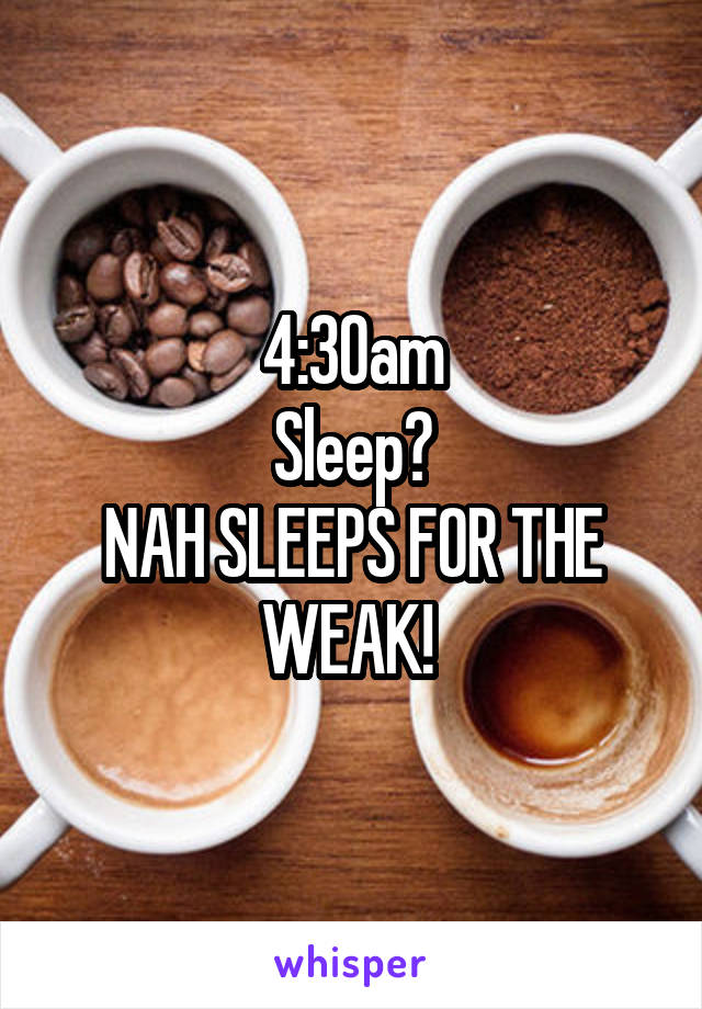 4:30am
Sleep?
NAH SLEEPS FOR THE WEAK! 