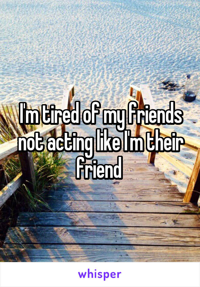 I'm tired of my friends not acting like I'm their friend 