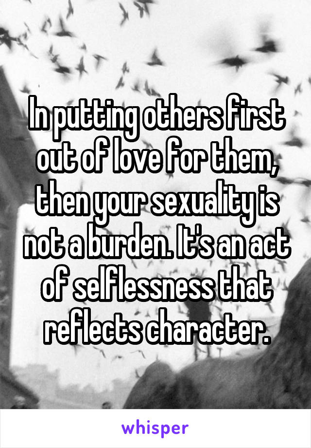 In putting others first out of love for them, then your sexuality is not a burden. It's an act of selflessness that reflects character.