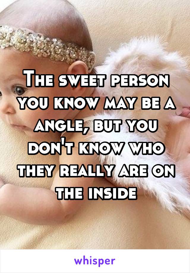 The sweet person you know may be a angle, but you don't know who they really are on the inside