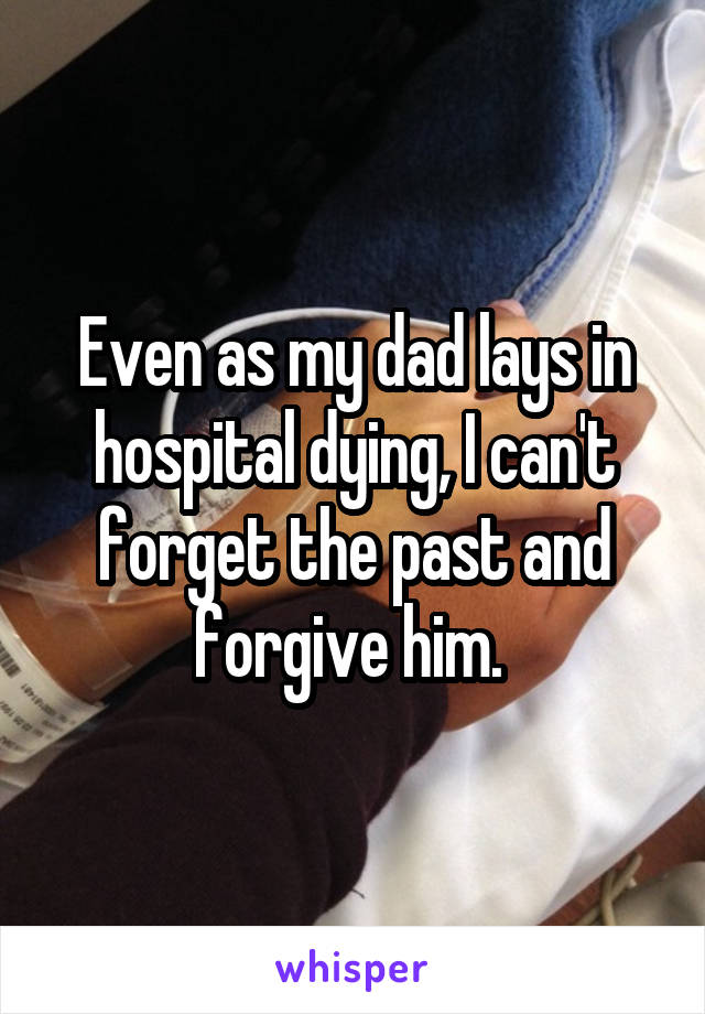 Even as my dad lays in hospital dying, I can't forget the past and forgive him. 