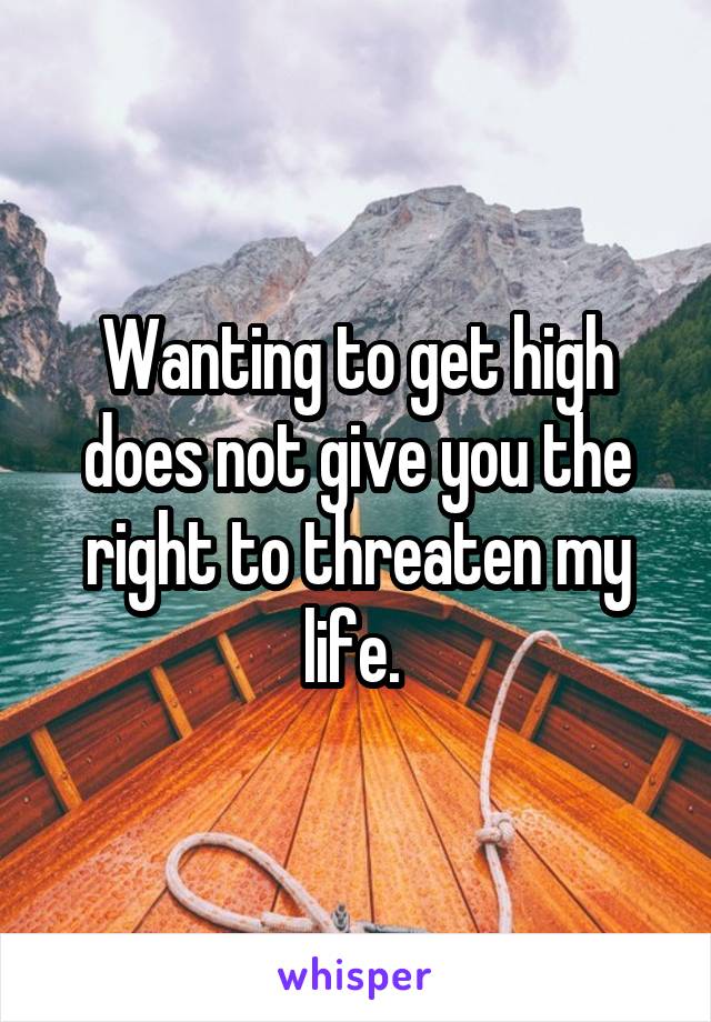 Wanting to get high does not give you the right to threaten my life. 