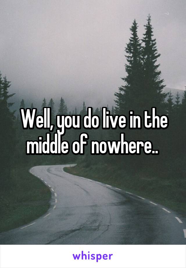 Well, you do live in the middle of nowhere.. 