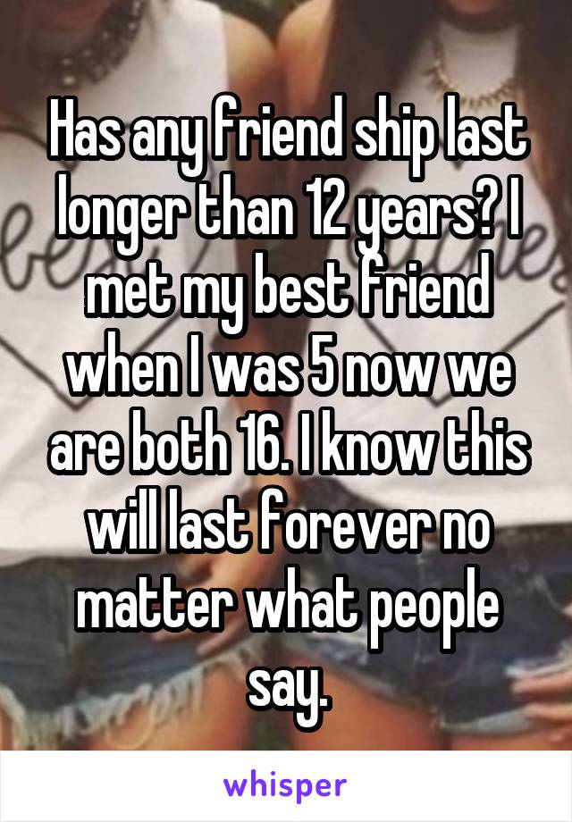 Has any friend ship last longer than 12 years? I met my best friend when I was 5 now we are both 16. I know this will last forever no matter what people say.