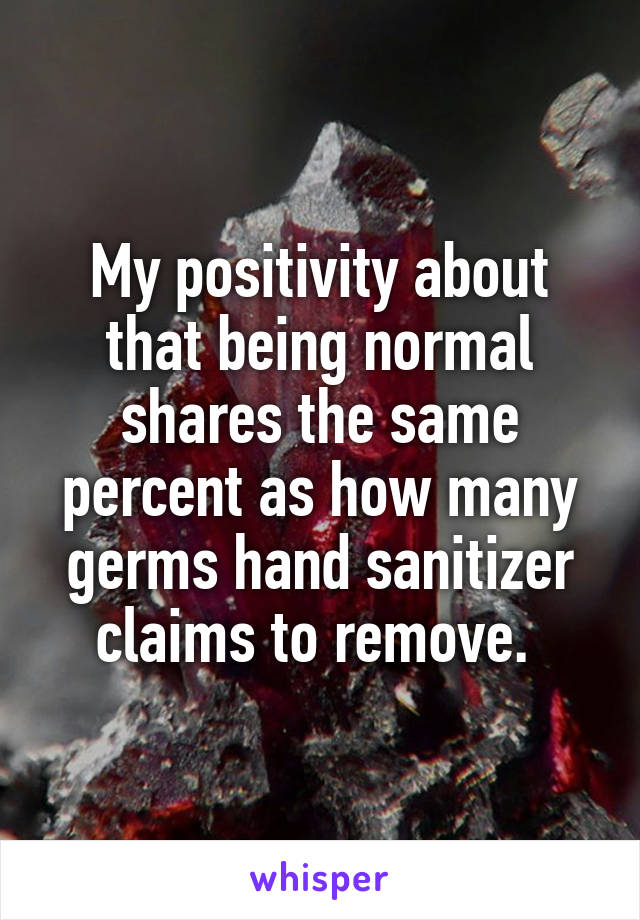 My positivity about that being normal shares the same percent as how many germs hand sanitizer claims to remove. 