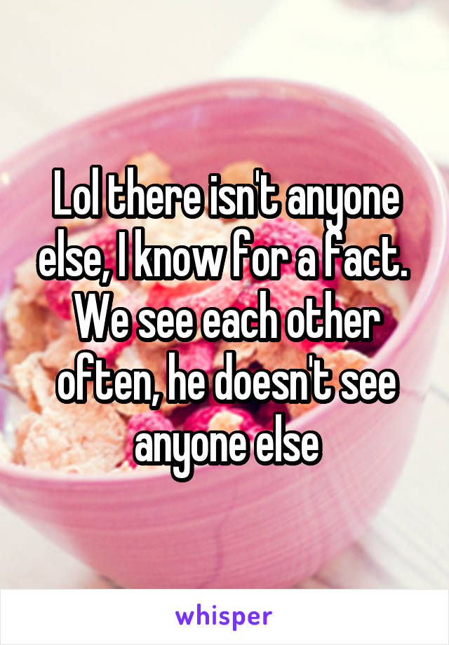 Lol there isn't anyone else, I know for a fact. 
We see each other often, he doesn't see anyone else