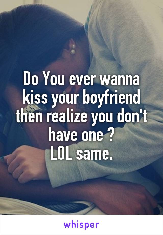 Do You ever wanna kiss your boyfriend then realize you don't have one ?
LOL same.