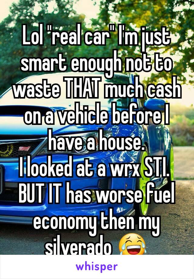 Lol "real car" I'm just smart enough not to waste THAT much cash on a vehicle before I have a house.
I looked at a wrx STI. 
BUT IT has worse fuel economy then my silverado 😂