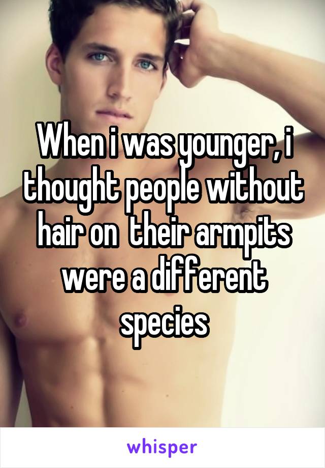 When i was younger, i thought people without hair on  their armpits were a different species