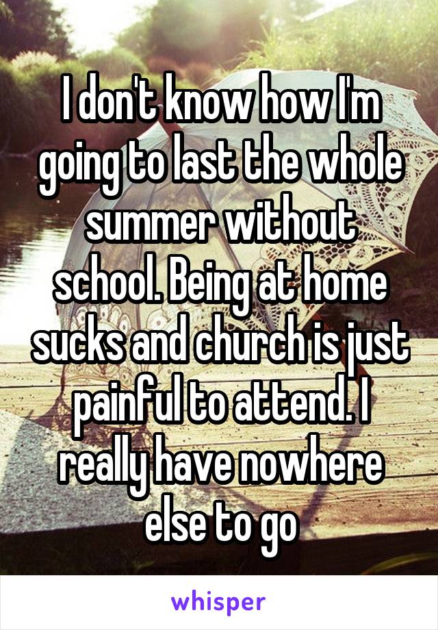 I don't know how I'm going to last the whole summer without school. Being at home sucks and church is just painful to attend. I really have nowhere else to go