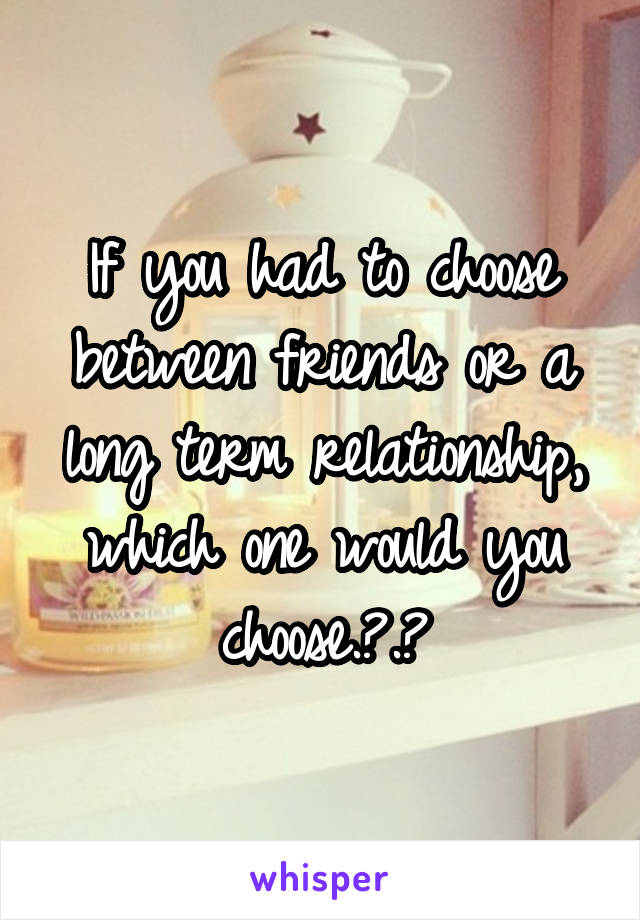 If you had to choose between friends or a long term relationship, which one would you choose.?.?