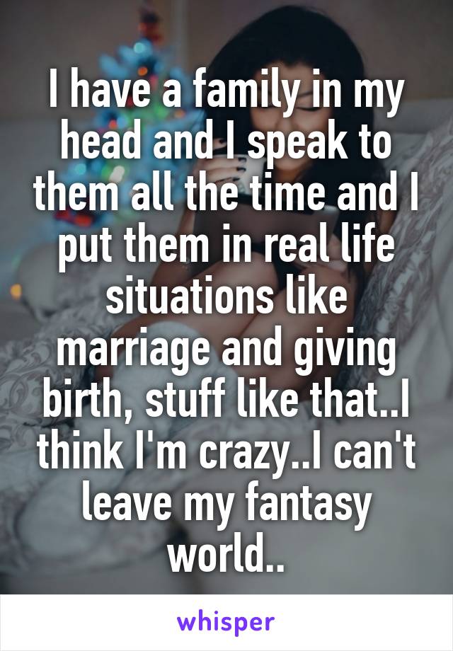 I have a family in my head and I speak to them all the time and I put them in real life situations like marriage and giving birth, stuff like that..I think I'm crazy..I can't leave my fantasy world..