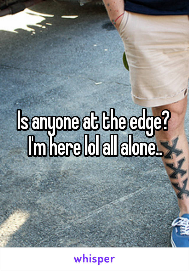 Is anyone at the edge?  I'm here lol all alone..