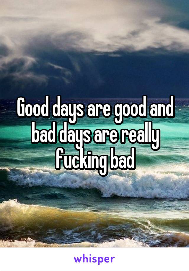 Good days are good and bad days are really fucking bad