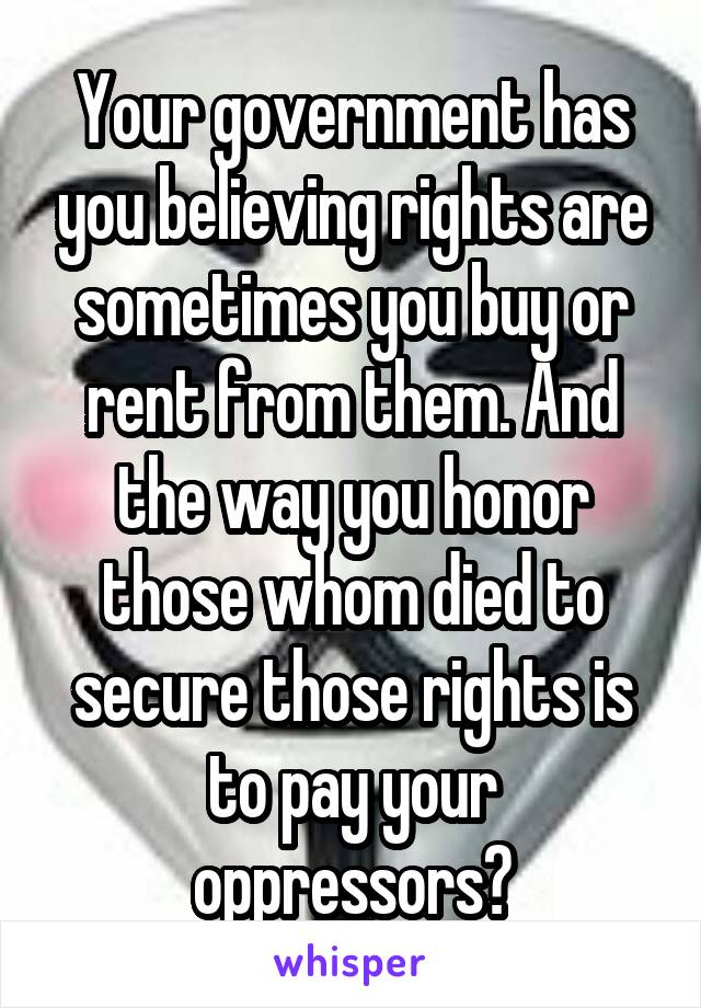 Your government has you believing rights are sometimes you buy or rent from them. And the way you honor those whom died to secure those rights is to pay your oppressors?