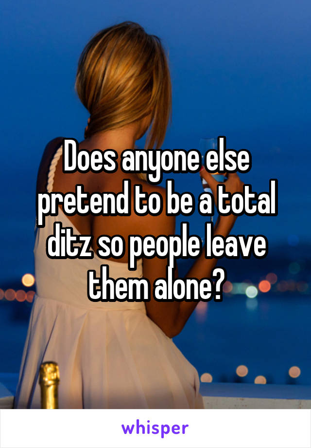 Does anyone else pretend to be a total ditz so people leave them alone?