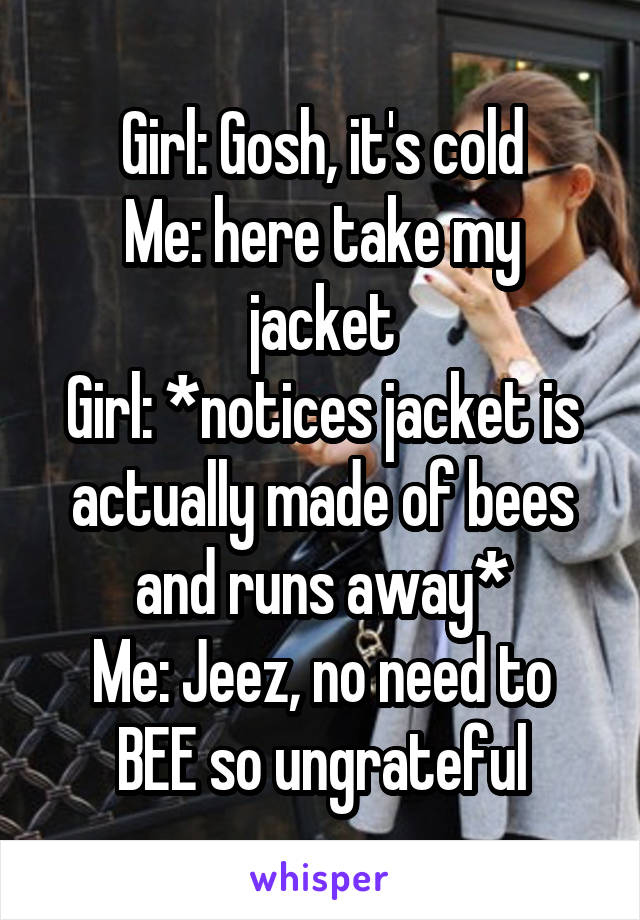 Girl: Gosh, it's cold
Me: here take my jacket
Girl: *notices jacket is actually made of bees and runs away*
Me: Jeez, no need to BEE so ungrateful