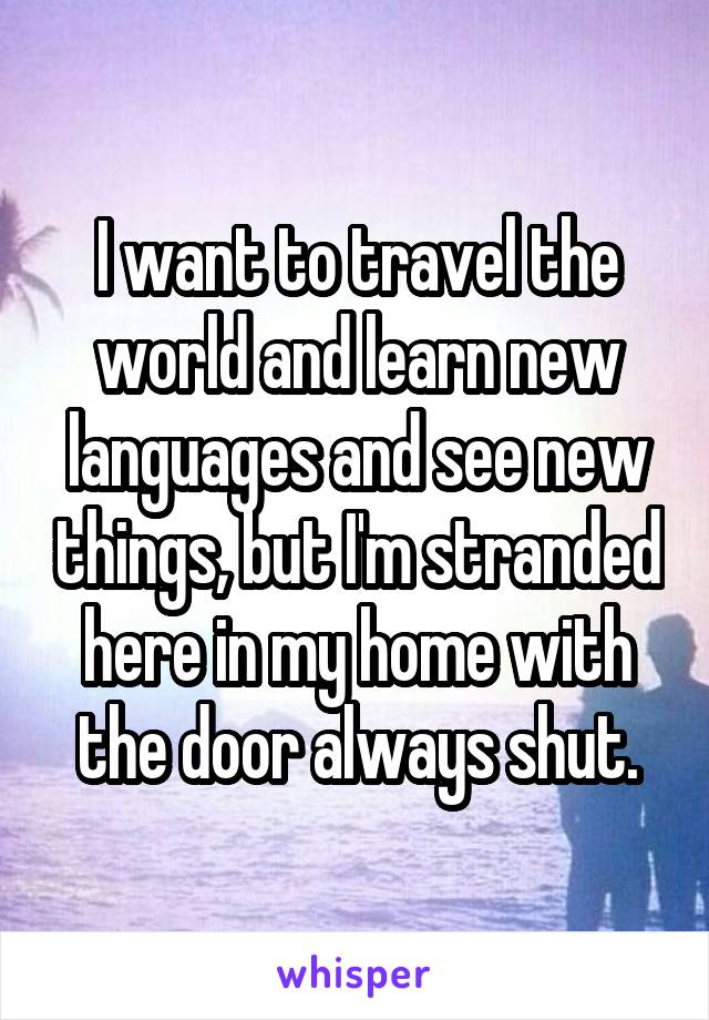 I want to travel the world and learn new languages and see new things, but I'm stranded here in my home with the door always shut.