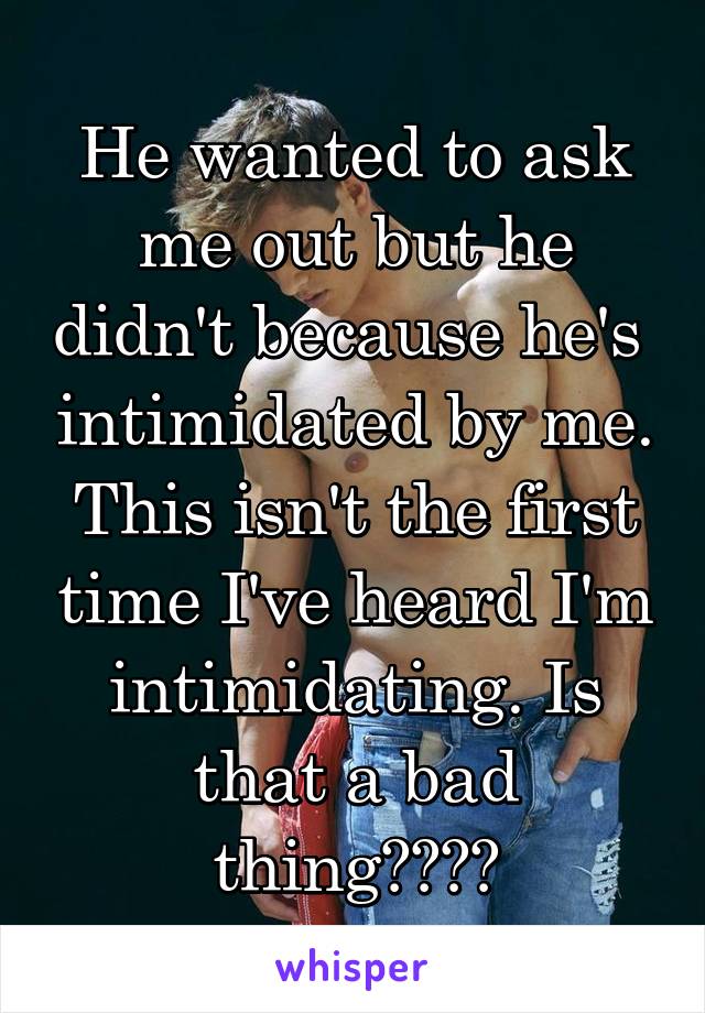 He wanted to ask me out but he didn't because he's  intimidated by me. This isn't the first time I've heard I'm intimidating. Is that a bad thing????